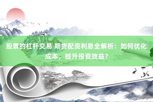 股票的杠杆交易 期货配资利息全解析：如何优化成本，提升投资效益？