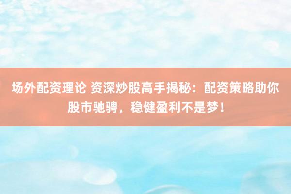 场外配资理论 资深炒股高手揭秘：配资策略助你股市驰骋，稳健盈利不是梦！