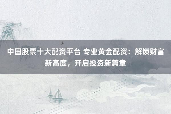 中国股票十大配资平台 专业黄金配资：解锁财富新高度，开启投资新篇章