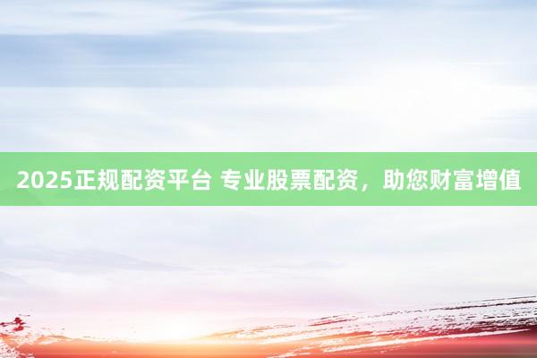 2025正规配资平台 专业股票配资，助您财富增值
