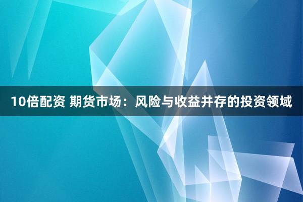 10倍配资 期货市场：风险与收益并存的投资领域