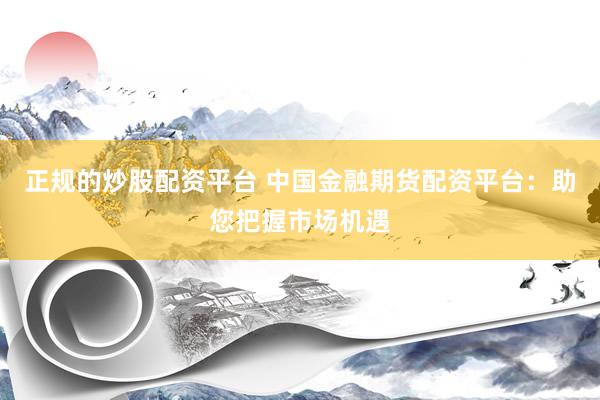 正规的炒股配资平台 中国金融期货配资平台：助您把握市场机遇