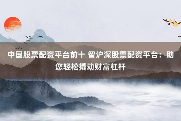 中国股票配资平台前十 智沪深股票配资平台：助您轻松撬动财富杠杆