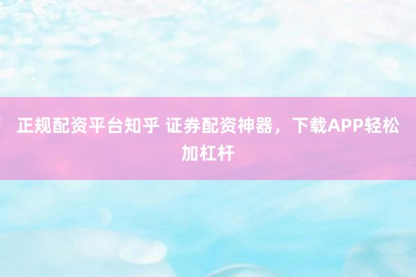 正规配资平台知乎 证券配资神器，下载APP轻松加杠杆