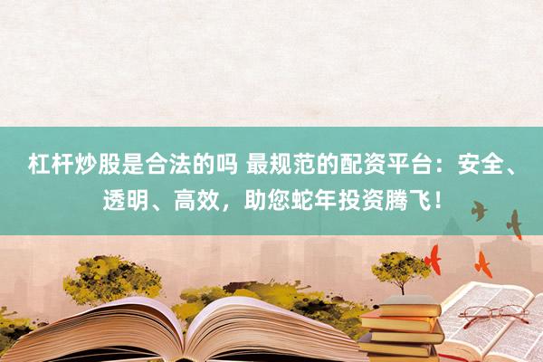杠杆炒股是合法的吗 最规范的配资平台：安全、透明、高效，助您蛇年投资腾飞！