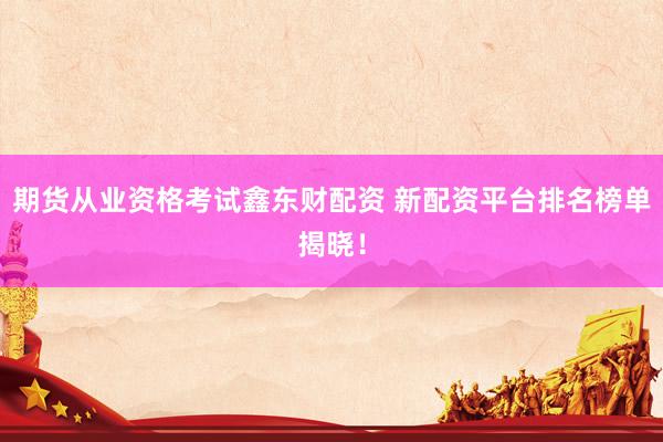 期货从业资格考试鑫东财配资 新配资平台排名榜单揭晓！