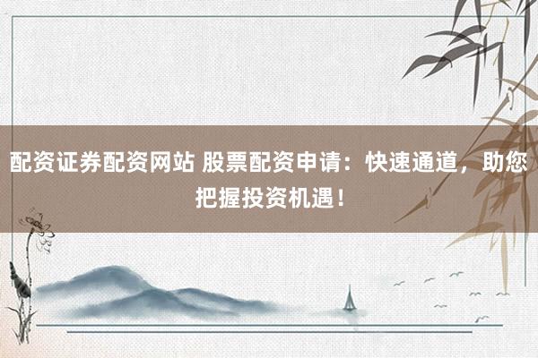 配资证券配资网站 股票配资申请：快速通道，助您把握投资机遇！