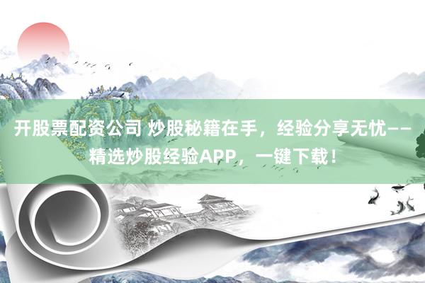 开股票配资公司 炒股秘籍在手，经验分享无忧——精选炒股经验APP，一键下载！