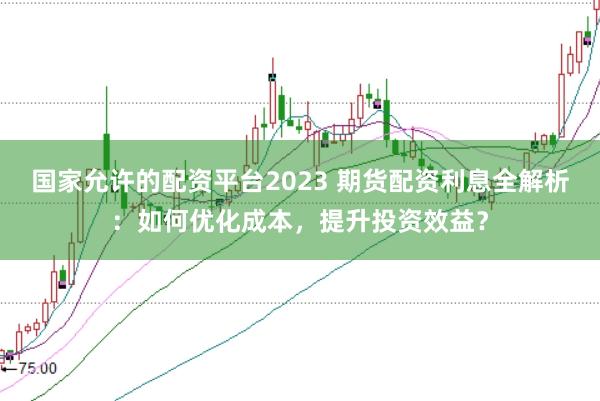 国家允许的配资平台2023 期货配资利息全解析：如何优化成本，提升投资效益？