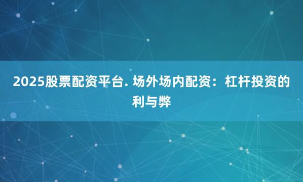 2025股票配资平台. 场外场内配资：杠杆投资的利与弊
