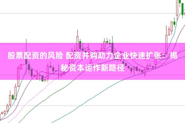 股票配资的风险 配资并购助力企业快速扩张：揭秘资本运作新路径