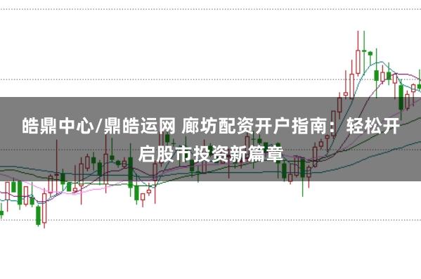 皓鼎中心/鼎皓运网 廊坊配资开户指南：轻松开启股市投资新篇章