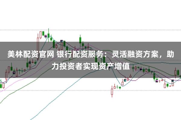 美林配资官网 银行配资服务：灵活融资方案，助力投资者实现资产增值