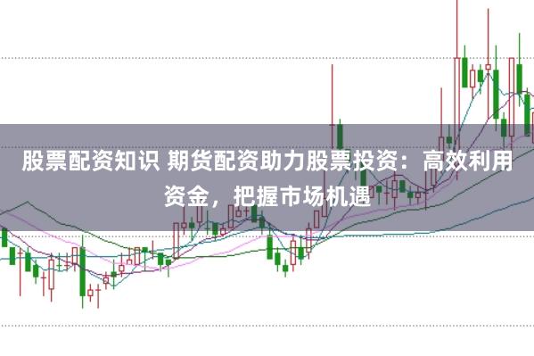 股票配资知识 期货配资助力股票投资：高效利用资金，把握市场机遇