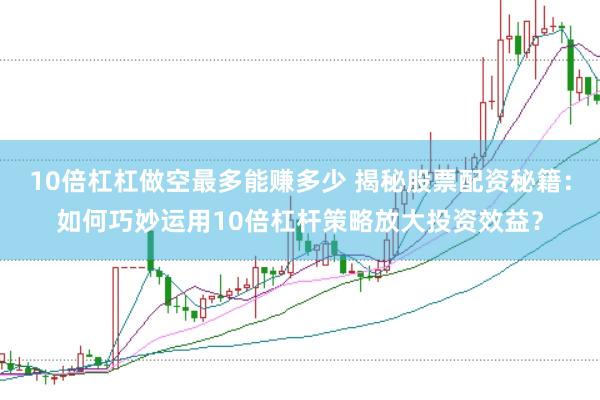 10倍杠杠做空最多能赚多少 揭秘股票配资秘籍：如何巧妙运用10倍杠杆策略放大投资效益？