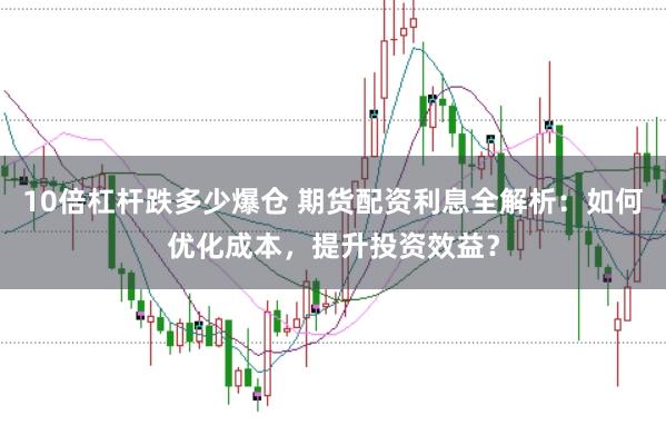 10倍杠杆跌多少爆仓 期货配资利息全解析：如何优化成本，提升投资效益？
