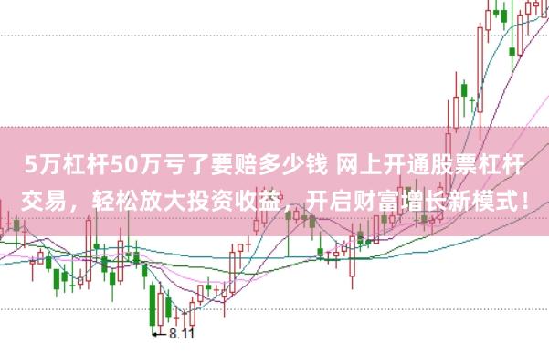 5万杠杆50万亏了要赔多少钱 网上开通股票杠杆交易，轻松放大投资收益，开启财富增长新模式！