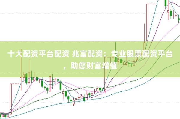 十大配资平台配资 兆富配资：专业股票配资平台，助您财富增值