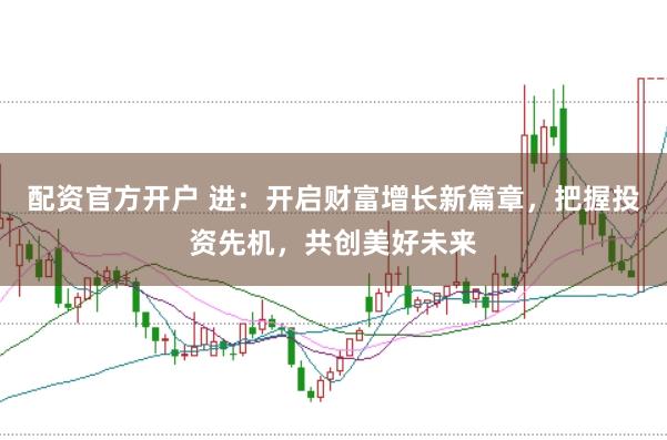 配资官方开户 进：开启财富增长新篇章，把握投资先机，共创美好未来