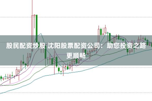 股民配资炒股 沈阳股票配资公司：助您投资之路更顺畅