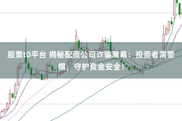 股票t0平台 揭秘配资公司诈骗黑幕：投资者需警惕，守护资金安全！