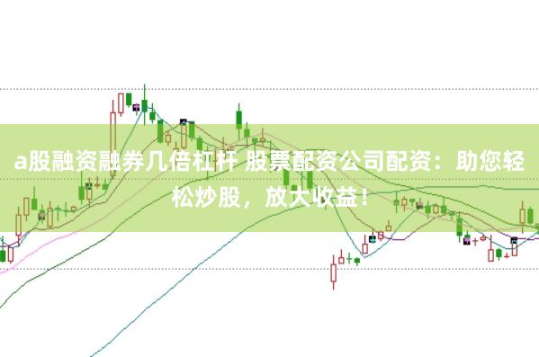 a股融资融券几倍杠杆 股票配资公司配资：助您轻松炒股，放大收益！