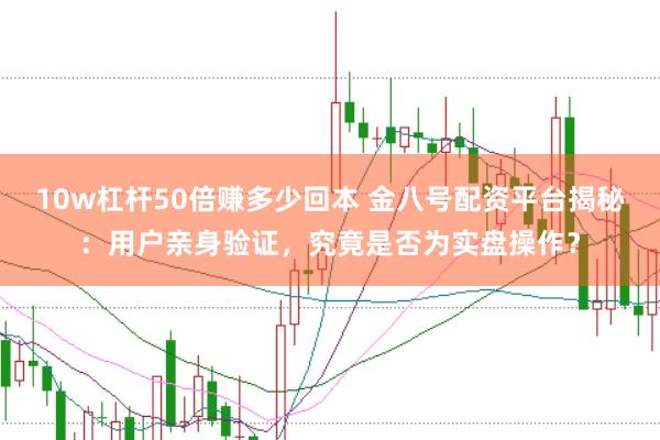 10w杠杆50倍赚多少回本 金八号配资平台揭秘：用户亲身验证，究竟是否为实盘操作？