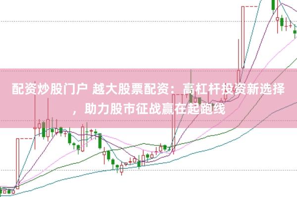 配资炒股门户 越大股票配资：高杠杆投资新选择，助力股市征战赢在起跑线