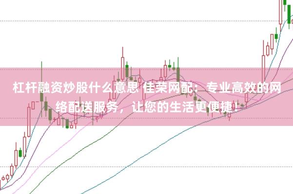 杠杆融资炒股什么意思 佳荣网配：专业高效的网络配送服务，让您的生活更便捷！
