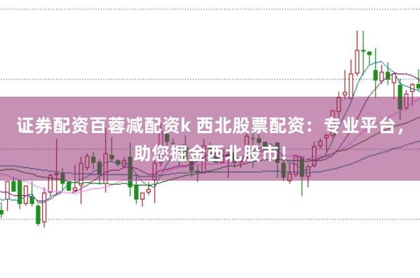 证券配资百蓉减配资k 西北股票配资：专业平台，助您掘金西北股市！