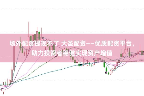 场外配资提现不了 大圣配资——优质配资平台，助力投资者稳健实现资产增值
