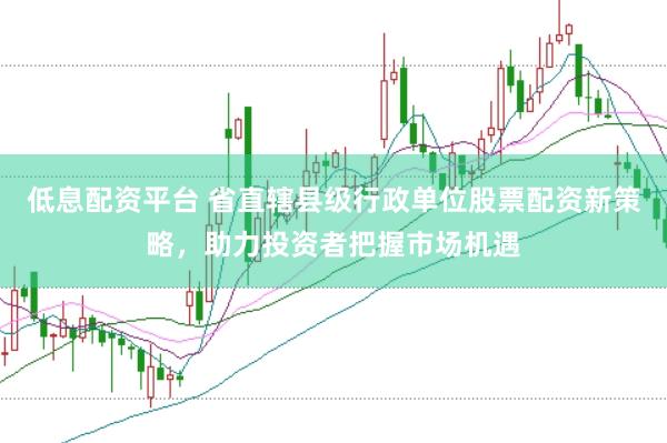 低息配资平台 省直辖县级行政单位股票配资新策略，助力投资者把握市场机遇