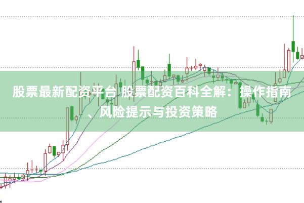 股票最新配资平台 股票配资百科全解：操作指南、风险提示与投资策略