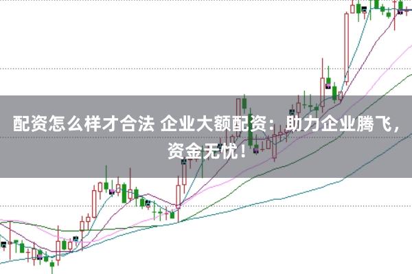 配资怎么样才合法 企业大额配资：助力企业腾飞，资金无忧！