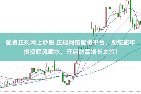 配资正规网上炒股 正规网络配资平台，助您蛇年投资顺风顺水，开启财富增长之旅！