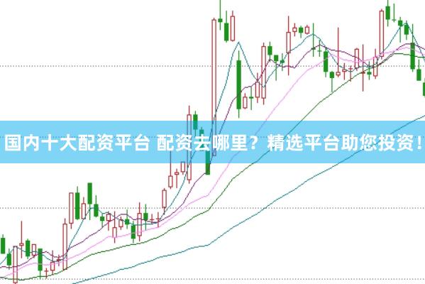 国内十大配资平台 配资去哪里？精选平台助您投资！