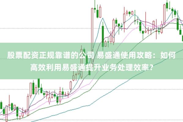 股票配资正规靠谱的公司 易盛通使用攻略：如何高效利用易盛通提升业务处理效率？
