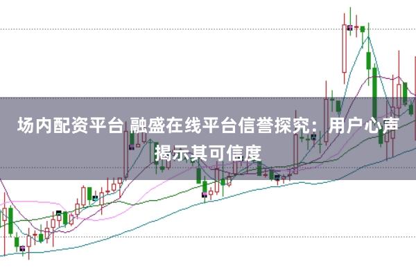 场内配资平台 融盛在线平台信誉探究:用户心声揭示其可信度