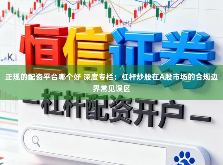 正规的配资平台哪个好 深度专栏:杠杆炒股在A股市场的合规边界常见误区