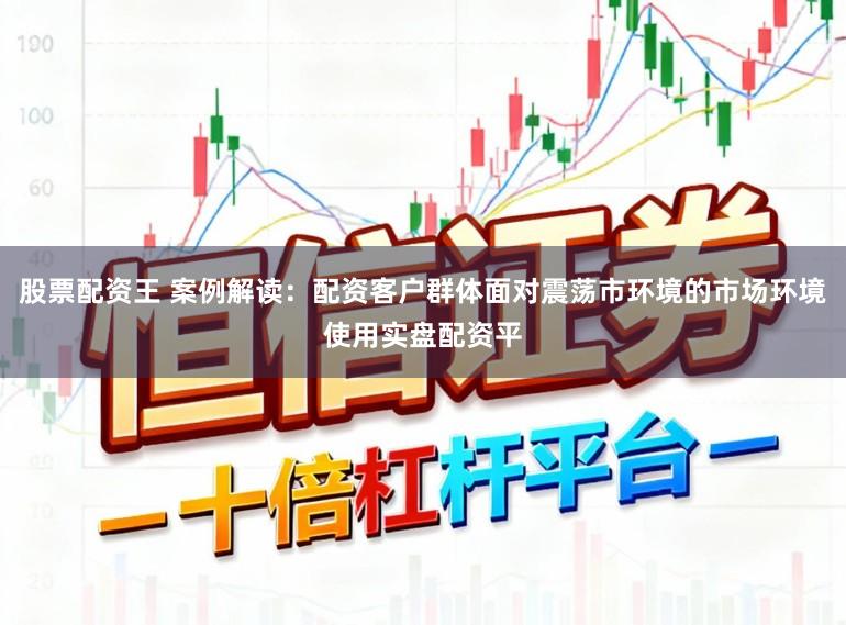 股票配资王 案例解读：配资客户群体面对震荡市环境的市场环境使用实盘配资平